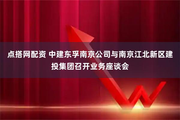 点搭网配资 中建东孚南京公司与南京江北新区建投集团召开业务座谈会