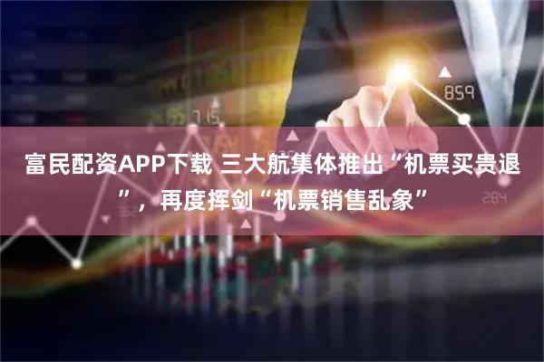 富民配资APP下载 三大航集体推出“机票买贵退”，再度挥剑“机票销售乱象”