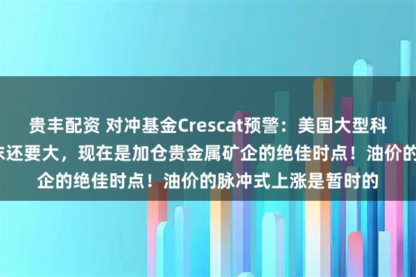 贵丰配资 对冲基金Crescat预警：美国大型科技公司比2000年泡沫还要大，现在是加仓贵金属矿企的绝佳时点！油价的脉冲式上涨是暂时的