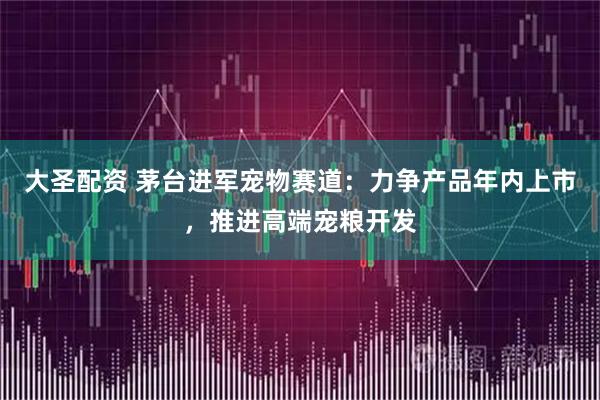 大圣配资 茅台进军宠物赛道：力争产品年内上市，推进高端宠粮开发