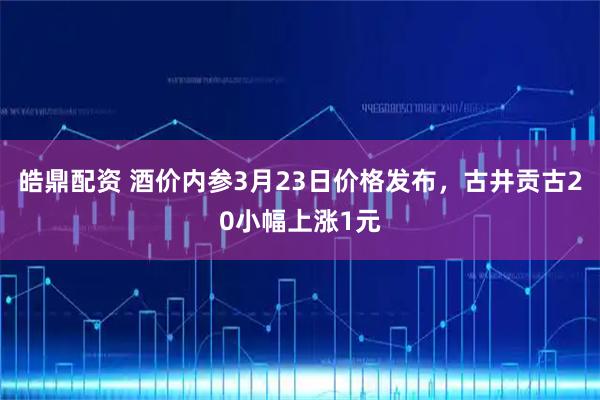 皓鼎配资 酒价内参3月23日价格发布，古井贡古20小幅上涨1元