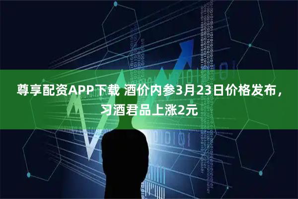 尊享配资APP下载 酒价内参3月23日价格发布，习酒君品上涨2元