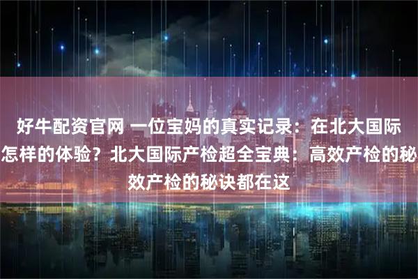 好牛配资官网 一位宝妈的真实记录：在北大国际产检是种怎样的体验？北大国际产检超全宝典：高效产检的秘诀都在这