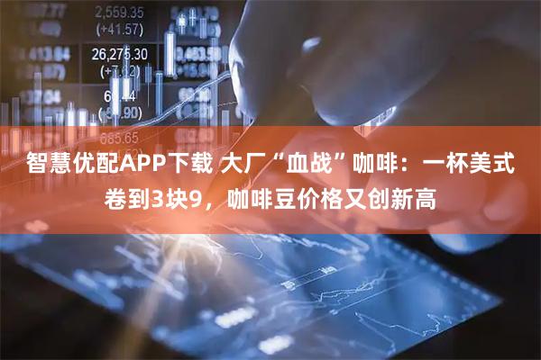 智慧优配APP下载 大厂“血战”咖啡：一杯美式卷到3块9，咖啡豆价格又创新高