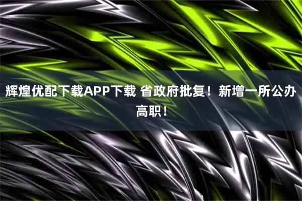 辉煌优配下载APP下载 省政府批复！新增一所公办高职！