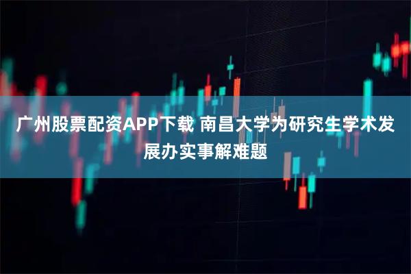 广州股票配资APP下载 南昌大学为研究生学术发展办实事解难题