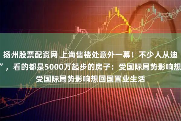 扬州股票配资网 上海售楼处意外一幕！不少人从迪拜赶来“打新”，看的都是5000万起步的房子：受国际局势影响想回国置业生活