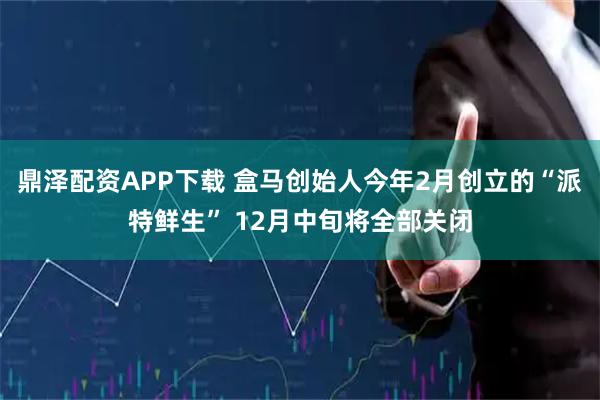 鼎泽配资APP下载 盒马创始人今年2月创立的“派特鲜生” 12月中旬将全部关闭