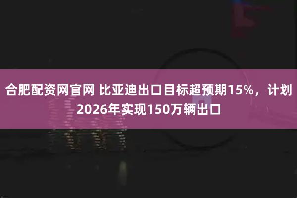 合肥配资网官网 比亚迪出口目标超预期15%，计划2026年实现150万辆出口