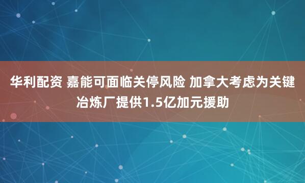 华利配资 嘉能可面临关停风险 加拿大考虑为关键冶炼厂提供1.5亿加元援助