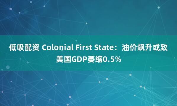 低吸配资 Colonial First State：油价飙升或致美国GDP萎缩0.5%