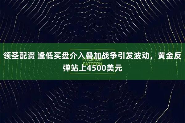领圣配资 逢低买盘介入叠加战争引发波动，黄金反弹站上4500美元