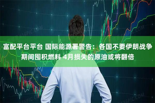 富配平台平台 国际能源署警告：各国不要伊朗战争期间囤积燃料 4月损失的原油或将翻倍