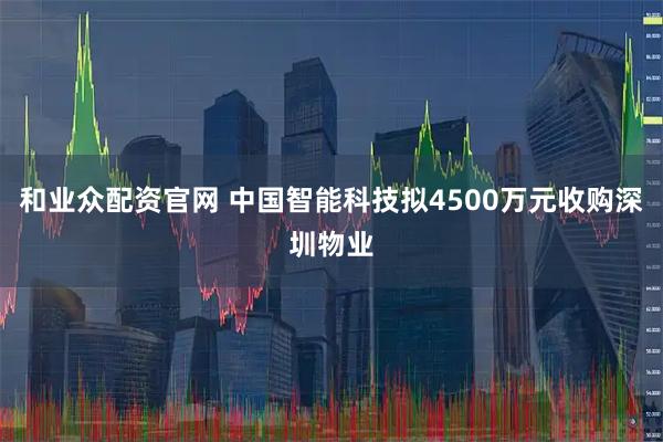 和业众配资官网 中国智能科技拟4500万元收购深圳物业