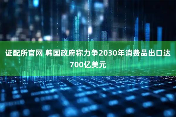证配所官网 韩国政府称力争2030年消费品出口达700亿美元