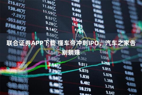 联合证券APP下载 懂车帝冲刺IPO,汽车之家告别躺赚