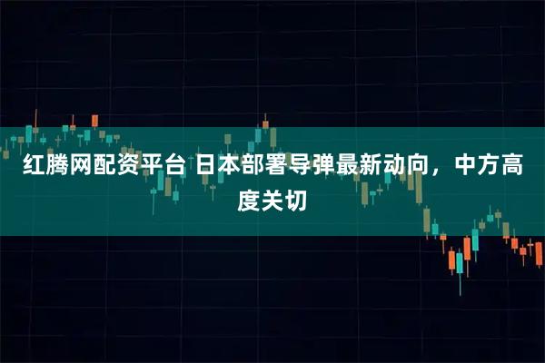 红腾网配资平台 日本部署导弹最新动向，中方高度关切