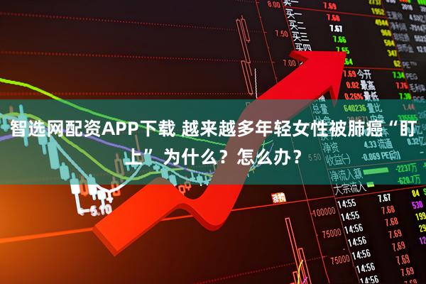 智选网配资APP下载 越来越多年轻女性被肺癌“盯上” 为什么？怎么办？