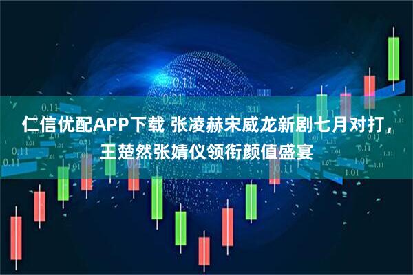仁信优配APP下载 张凌赫宋威龙新剧七月对打，王楚然张婧仪领衔颜值盛宴