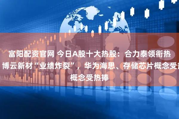 富阳配资官网 今日A股十大热股：合力泰领衔热榜，博云新材“业绩炸裂”，华为海思、存储芯片概念受热捧