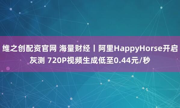 维之创配资官网 海量财经丨阿里HappyHorse开启灰测 720P视频生成低至0.44元/秒