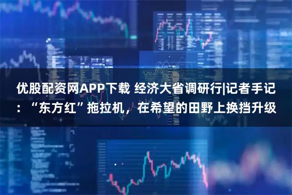 优股配资网APP下载 经济大省调研行|记者手记：“东方红”拖拉机，在希望的田野上换挡升级