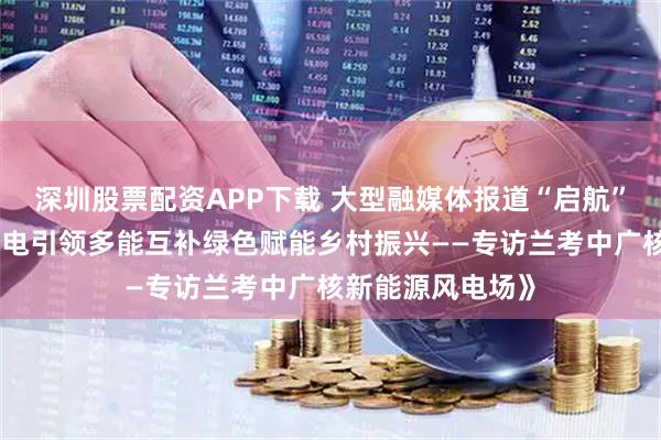 深圳股票配资APP下载 大型融媒体报道“启航”今天播出：《风电引领多能互补绿色赋能乡村振兴——专访兰考中广核新能源风电场》