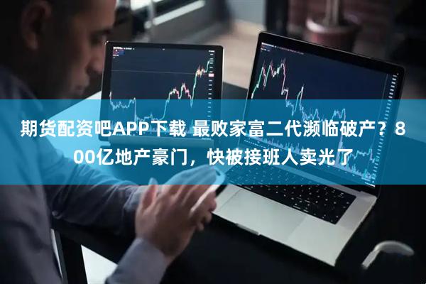 期货配资吧APP下载 最败家富二代濒临破产？800亿地产豪门，快被接班人卖光了