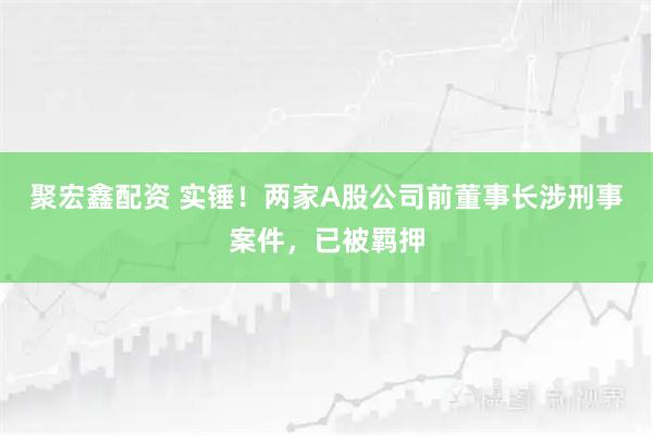 聚宏鑫配资 实锤！两家A股公司前董事长涉刑事案件，已被羁押