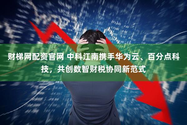 财梯网配资官网 中科江南携手华为云、百分点科技，共创数智财税协同新范式