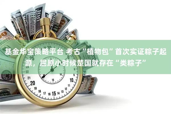 基金华宝策略平台 考古“植物包”首次实证粽子起源，屈原小时候楚国就存在“类粽子”