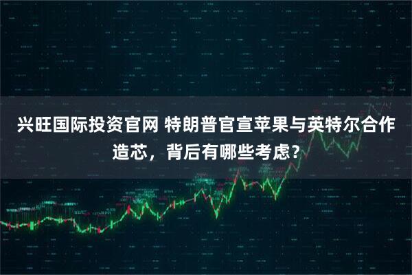 兴旺国际投资官网 特朗普官宣苹果与英特尔合作造芯，背后有哪些考虑？