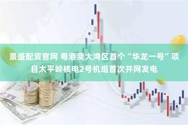 景盛配资官网 粤港澳大湾区首个“华龙一号”项目太平岭核电2号机组首次并网发电