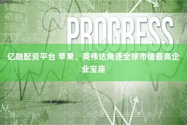 亿融配资平台 苹果、英伟达角逐全球市值最高企业宝座