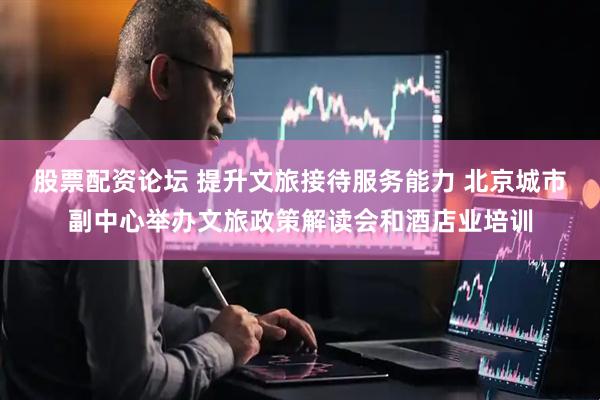 股票配资论坛 提升文旅接待服务能力 北京城市副中心举办文旅政策解读会和酒店业培训